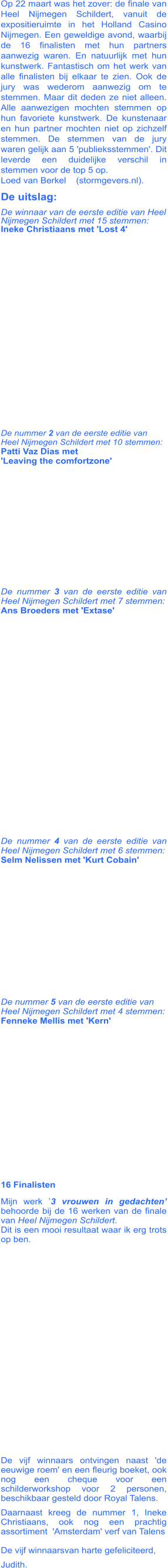 Op 22 maart was het zover: de finale van Heel Nijmegen Schildert, vanuit de expositieruimte in het Holland Casino Nijmegen. Een geweldige avond, waarbij de 16 finalisten met hun partners aanwezig waren. En natuurlijk met hun kunstwerk. Fantastisch om het werk van alle finalisten bij elkaar te zien. Ook de jury was wederom aanwezig om te stemmen. Maar dit deden ze niet alleen. Alle aanwezigen mochten stemmen op hun favoriete kunstwerk. De kunstenaar en hun partner mochten niet op zichzelf stemmen. De stemmen van de jury waren gelijk aan 5 'publieksstemmen'. Dit leverde een duidelijke verschil in stemmen voor de top 5 op. Loed van Berkel    (stormgevers.nl). De uitslag:           De winnaar van de eerste editie van Heel Nijmegen Schildert met 15 stemmen:Ineke Christiaans met 'Lost 4'             De nummer 2 van de eerste editie van Heel Nijmegen Schildert met 10 stemmen:Patti Vaz Dias met 'Leaving the comfortzone'              De nummer 3 van de eerste editie van Heel Nijmegen Schildert met 7 stemmen:Ans Broeders met 'Extase'               De nummer 4 van de eerste editie van Heel Nijmegen Schildert met 6 stemmen:Selm Nelissen met 'Kurt Cobain'         De nummer 5 van de eerste editie van Heel Nijmegen Schildert met 4 stemmen: Fenneke Mellis met 'Kern'           16 Finalisten Mijn werk ’3 vrouwen in gedachten’ behoorde bij de 16 werken van de finale van Heel Nijmegen Schildert.Dit is een mooi resultaat waar ik erg trots op ben.               De vijf winnaars ontvingen naast 'de eeuwige roem' en een fleurig boeket, ook nog een cheque voor een schilderworkshop voor 2 personen, beschikbaar gesteld door Royal Talens.  Daarnaast kreeg de nummer 1, Ineke Christiaans, ook nog een prachtig assortiment  'Amsterdam' verf van Talens De vijf winnaarsvan harte gefeliciteerd, Judith.