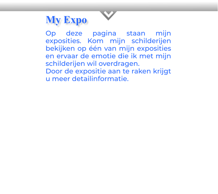 KOp deze pagina staan mijn exposities. Kom mijn schilderijen bekijken op één van mijn exposities en ervaar de emotie die ik met mijn schilderijen wil overdragen.Door de expositie aan te raken krijgt u meer detailinformatie.            My Expo