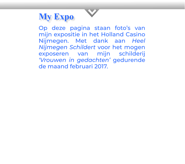 KOp deze pagina staan foto’s van mijn expositie in het Holland Casino Nijmegen. Met dank aan Heel Nijmegen Schildert voor het mogen exposeren van mijn schilderij ‘Vrouwen in gedachten’ gedurende de maand februari 2017.         My Expo