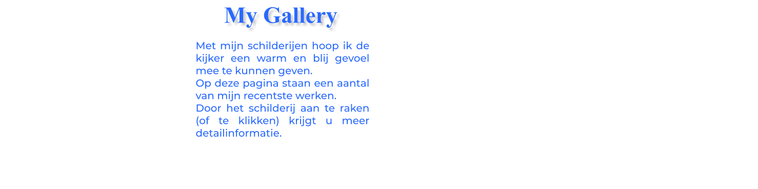 Met mijn schilderijen hoop ik de kijker een warm en blij gevoel mee te kunnen geven.Op deze pagina staan een aantal van mijn recentste werken.Door het schilderij aan te raken (of te klikken) krijgt u meer detailinformatie.  My Gallery