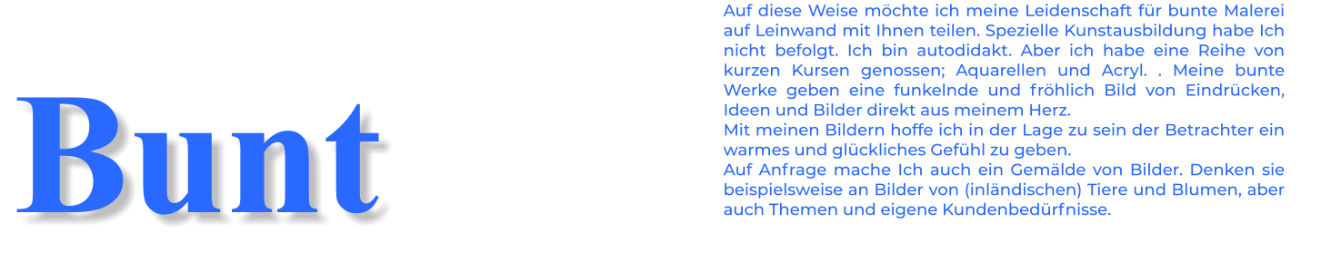 Auf diese Weise möchte ich meine Leidenschaft für bunte Malerei auf Leinwand mit Ihnen teilen. Spezielle Kunstausbildung habe Ich nicht befolgt. Ich bin autodidakt. Aber ich habe eine Reihe von kurzen Kursen genossen; Aquarellen und Acryl. . Meine bunte Werke geben eine funkelnde und fröhlich Bild von Eindrücken, Ideen und Bilder direkt aus meinem Herz. Mit meinen Bildern hoffe ich in der Lage zu sein der Betrachter ein warmes und glückliches Gefühl zu geben. Auf Anfrage mache Ich auch ein Gemälde von Bilder. Denken sie beispielsweise an Bilder von (inländischen) Tiere und Blumen, aber auch Themen und eigene Kundenbedürfnisse. Bunt
