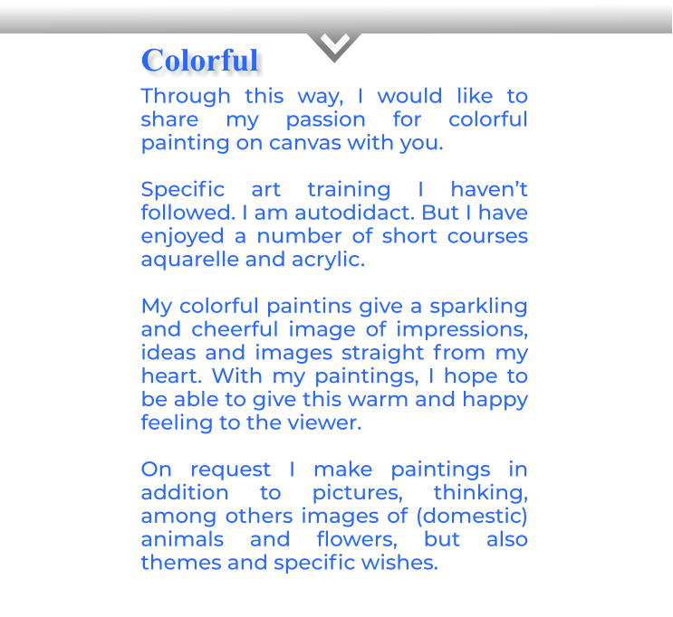 CThrough this way, I would like to share my passion for colorful painting on canvas with you. Specific art training I haven’t followed. I am autodidact. But I have enjoyed a number of short courses aquarelle and acrylic. My colorful paintins give a sparkling and cheerful image of impressions, ideas and images straight from my heart. With my paintings, I hope to be able to give this warm and happy feeling to the viewer.On request I make paintings in addition to pictures, thinking, among others images of (domestic) animals and flowers, but also themes and specific wishes. Colorful