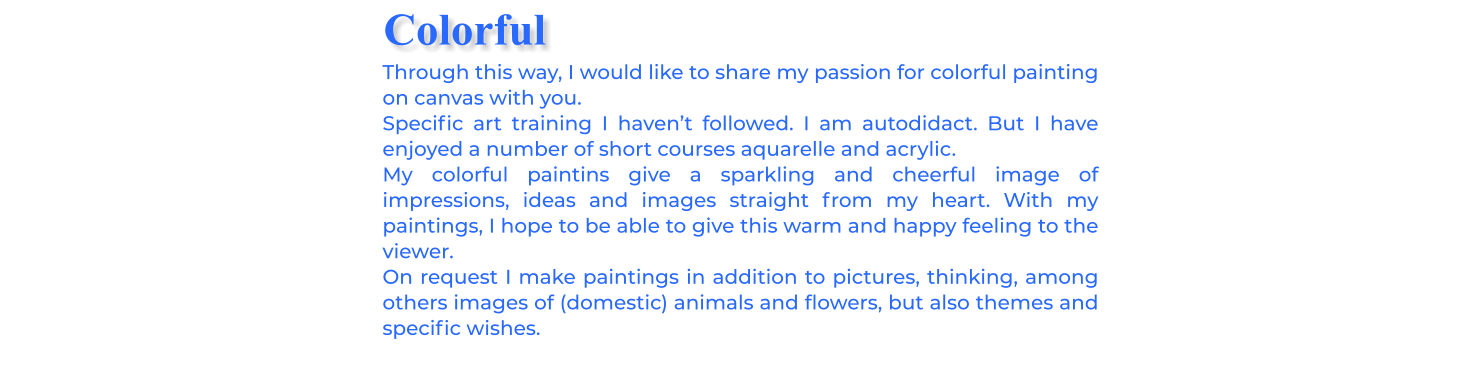 Through this way, I would like to share my passion for colorful painting on canvas with you. Specific art training I haven’t followed. I am autodidact. But I have enjoyed a number of short courses aquarelle and acrylic. My colorful paintins give a sparkling and cheerful image of impressions, ideas and images straight from my heart. With my paintings, I hope to be able to give this warm and happy feeling to the viewer.On request I make paintings in addition to pictures, thinking, among others images of (domestic) animals and flowers, but also themes and specific wishes. Colorful