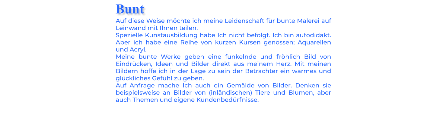 Auf diese Weise möchte ich meine Leidenschaft für bunte Malerei auf Leinwand mit Ihnen teilen. Spezielle Kunstausbildung habe Ich nicht befolgt. Ich bin autodidakt. Aber ich habe eine Reihe von kurzen Kursen genossen; Aquarellen und Acryl. Meine bunte Werke geben eine funkelnde und fröhlich Bild von Eindrücken, Ideen und Bilder direkt aus meinem Herz. Mit meinen Bildern hoffe ich in der Lage zu sein der Betrachter ein warmes und glückliches Gefühl zu geben. Auf Anfrage mache Ich auch ein Gemälde von Bilder. Denken sie beispielsweise an Bilder von (inländischen) Tiere und Blumen, aber auch Themen und eigene Kundenbedürfnisse. Bunt